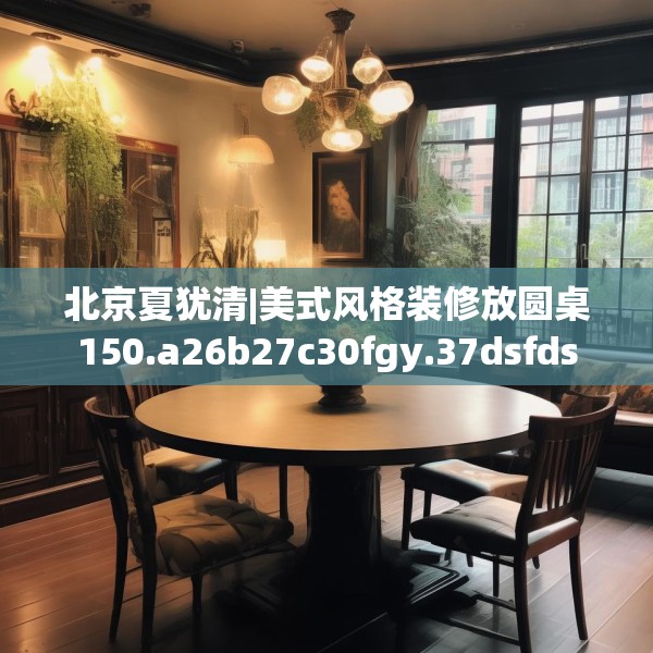 北京夏犹清|美式风格装修放圆桌150.a26b27c30fgy.37dsfds