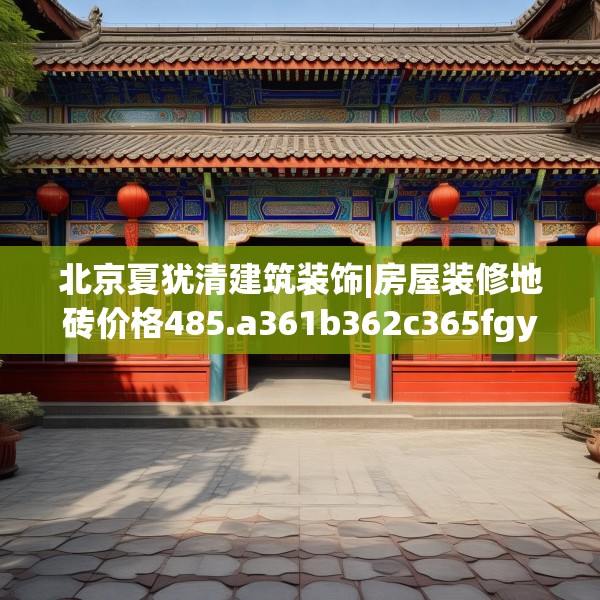 北京夏犹清建筑装饰|房屋装修地砖价格485.a361b362c365fgy.372bnbn