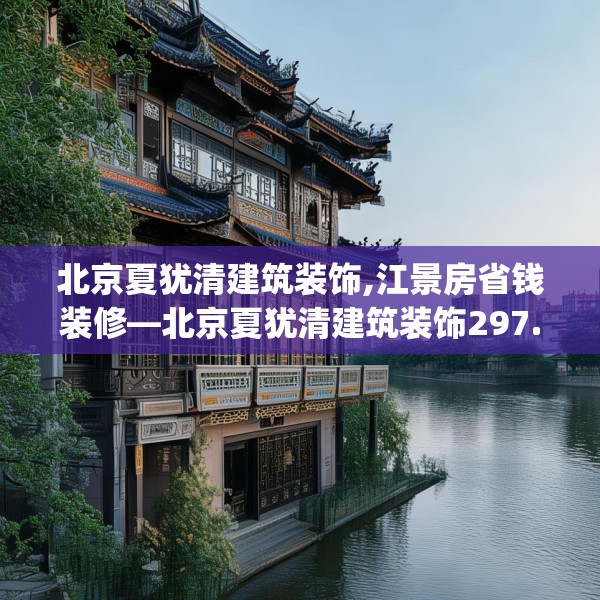 北京夏犹清建筑装饰,江景房省钱装修—北京夏犹清建筑装饰297.a173b174c177fgy.184fghfd