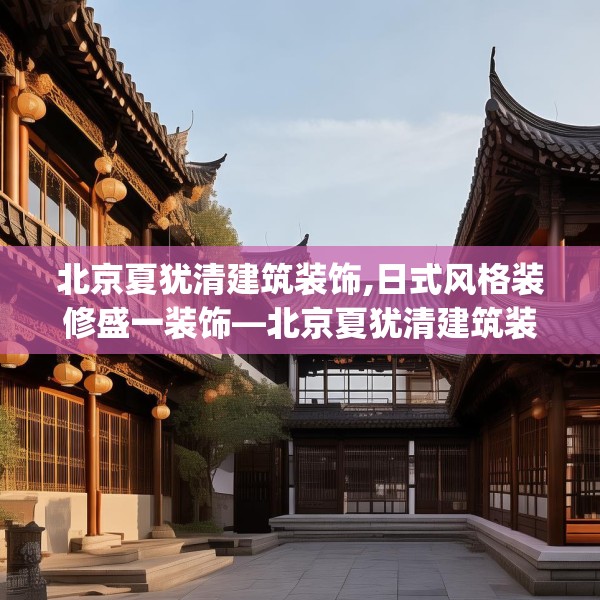 北京夏犹清建筑装饰,日式风格装修盛一装饰—北京夏犹清建筑装饰311.a187b188c191fgy.198fds