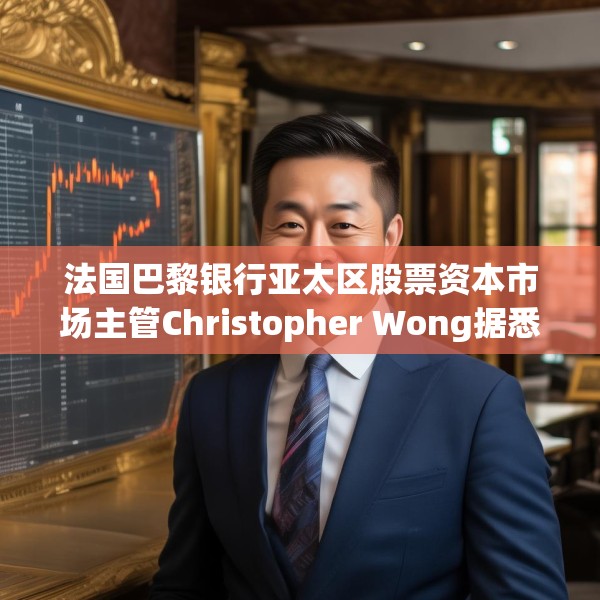 法国巴黎银行亚太区股票资本市场主管Christopher Wong据悉已离职