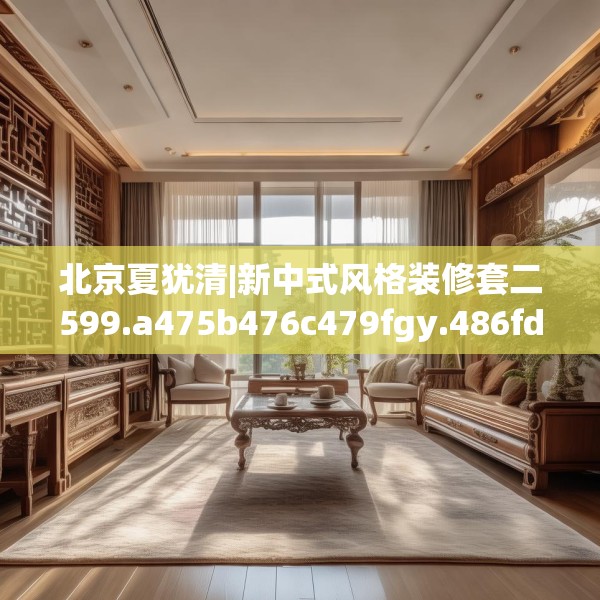 北京夏犹清|新中式风格装修套二599.a475b476c479fgy.486fds