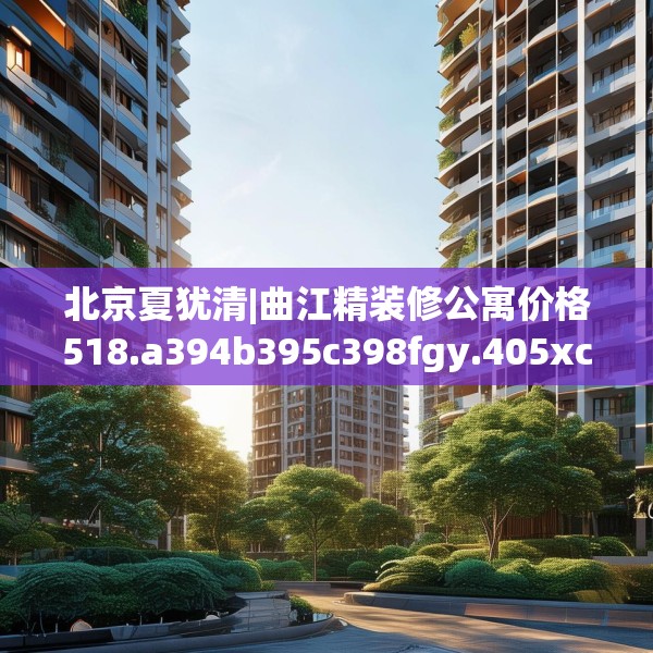 北京夏犹清|曲江精装修公寓价格518.a394b395c398fgy.405xczxv