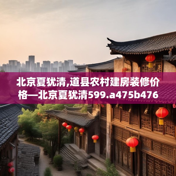 北京夏犹清,道县农村建房装修价格—北京夏犹清599.a475b476c479fgy.486fds