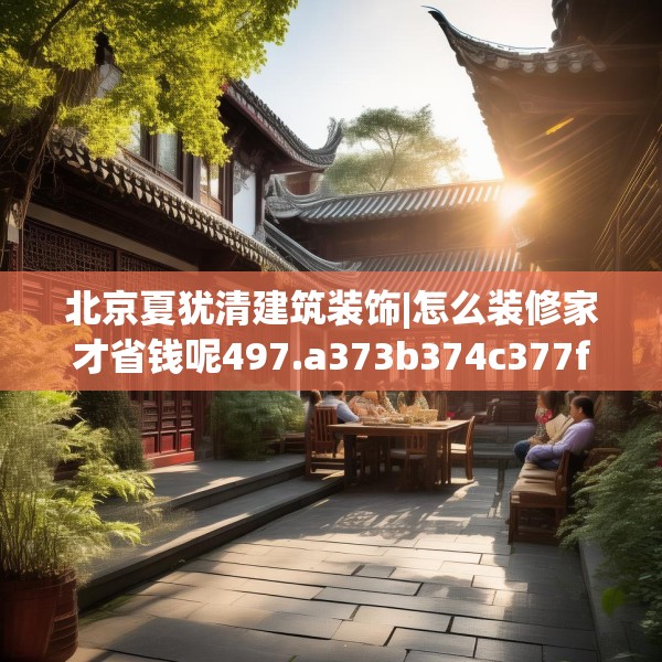 北京夏犹清建筑装饰|怎么装修家才省钱呢497.a373b374c377fgy.384cvcx