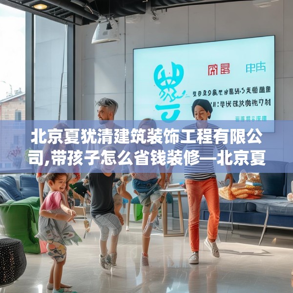 北京夏犹清建筑装饰工程有限公司,带孩子怎么省钱装修—北京夏犹清建筑装饰工程有限公司468.a344b345c348fgy.355nbn