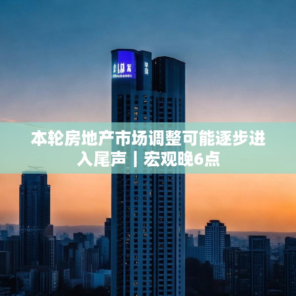 本轮房地产市场调整可能逐步进入尾声｜宏观晚6点