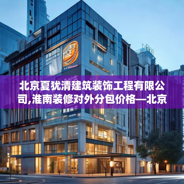 北京夏犹清建筑装饰工程有限公司,淮南装修对外分包价格—北京夏犹清建筑装饰工程有限公司518.a394b395c398fgy.405xczxv
