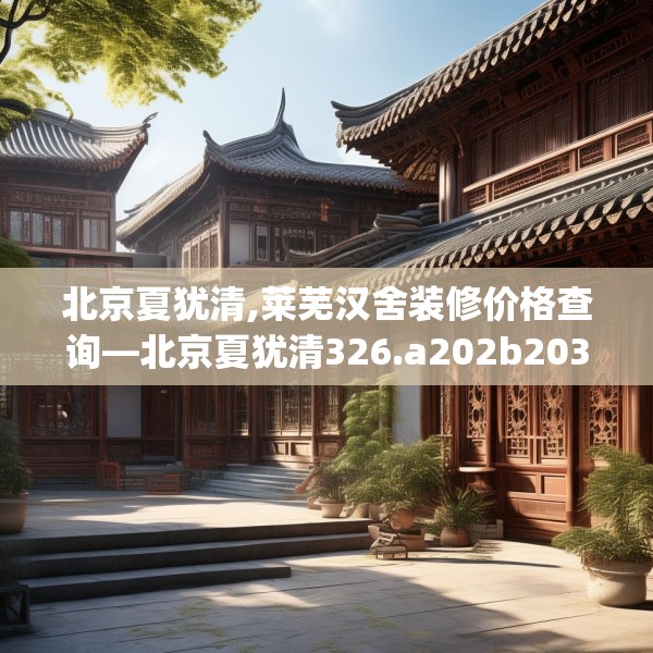 北京夏犹清,莱芜汉舍装修价格查询—北京夏犹清326.a202b203c206fgy.21376673