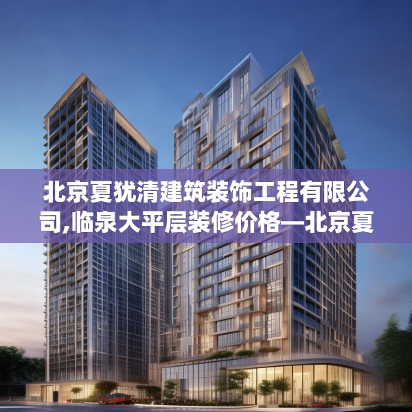 北京夏犹清建筑装饰工程有限公司,临泉大平层装修价格—北京夏犹清建筑装饰工程有限公司308.a184b185c188fgy.19576674