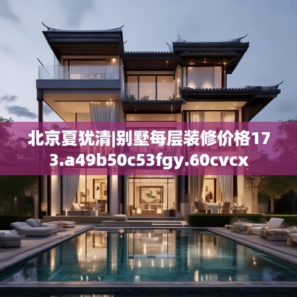 北京夏犹清|别墅每层装修价格173.a49b50c53fgy.60cvcx