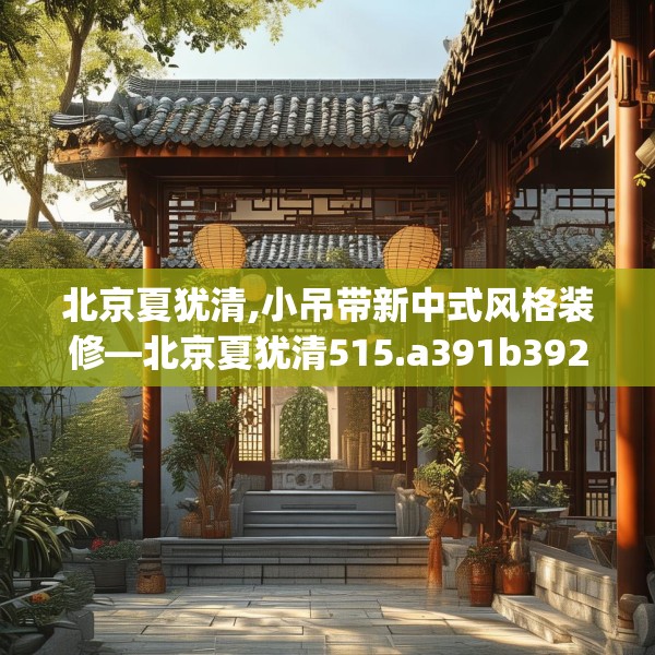 北京夏犹清,小吊带新中式风格装修—北京夏犹清515.a391b392c395fgy.402cvcx