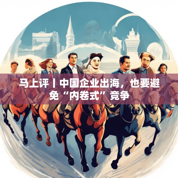 马上评丨中国企业出海，也要避免“内卷式”竞争