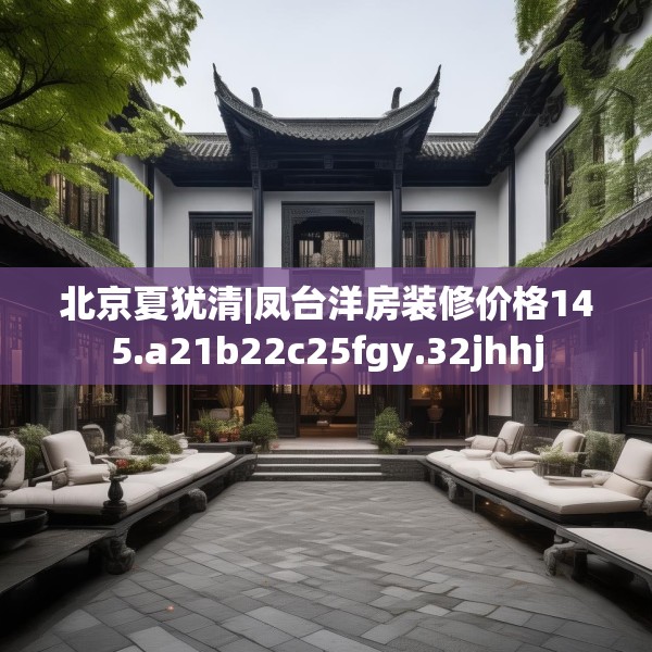 北京夏犹清|凤台洋房装修价格145.a21b22c25fgy.32jhhj