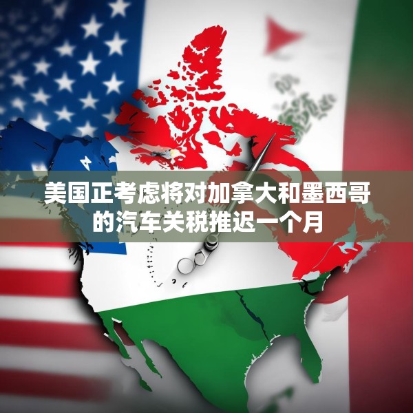 美国正考虑将对加拿大和墨西哥的汽车关税推迟一个月