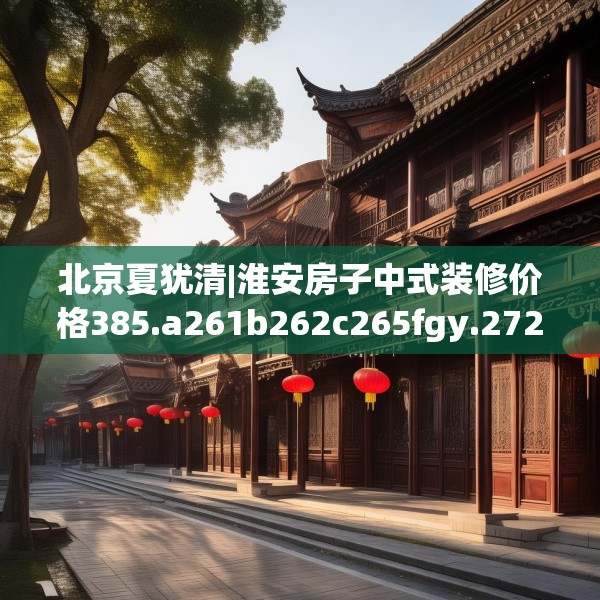 北京夏犹清|淮安房子中式装修价格385.a261b262c265fgy.272fdsfds