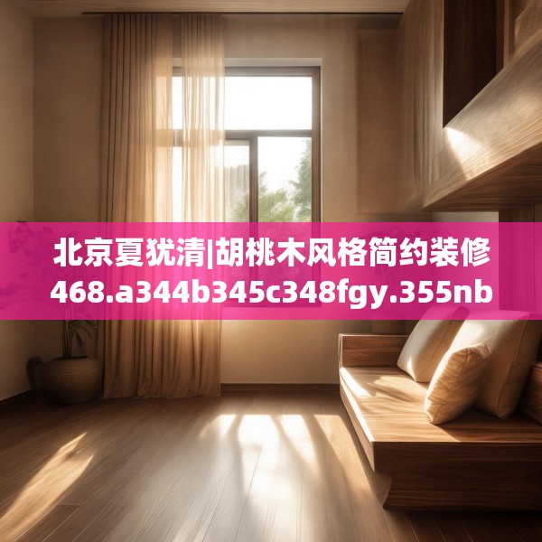 北京夏犹清|胡桃木风格简约装修468.a344b345c348fgy.355nbn