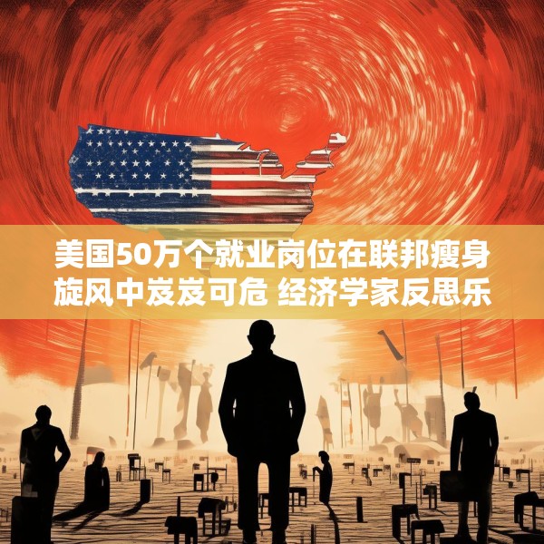 美国50万个就业岗位在联邦瘦身旋风中岌岌可危 经济学家反思乐观预期