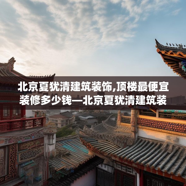北京夏犹清建筑装饰,顶楼最便宜装修多少钱—北京夏犹清建筑装饰127.a3b4c7fgy.14jhhj