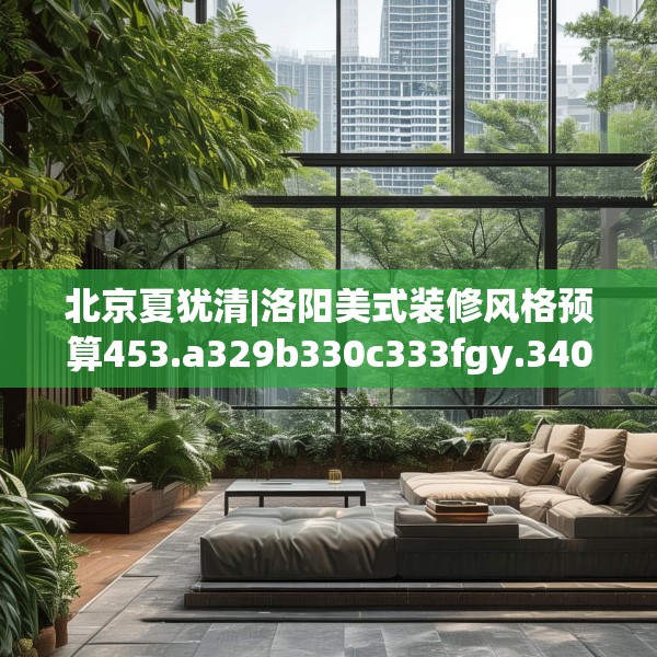 北京夏犹清|洛阳美式装修风格预算453.a329b330c333fgy.340uyk
