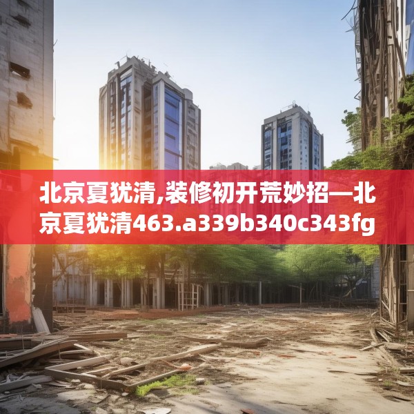 北京夏犹清,装修初开荒妙招—北京夏犹清463.a339b340c343fgy.350poiy