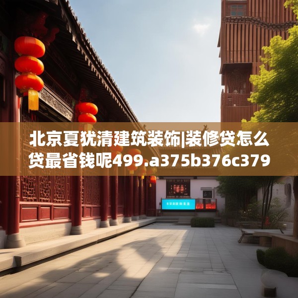 北京夏犹清建筑装饰|装修贷怎么贷最省钱呢499.a375b376c379fgy.386poiy