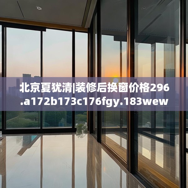 北京夏犹清|装修后换窗价格296.a172b173c176fgy.183wew
