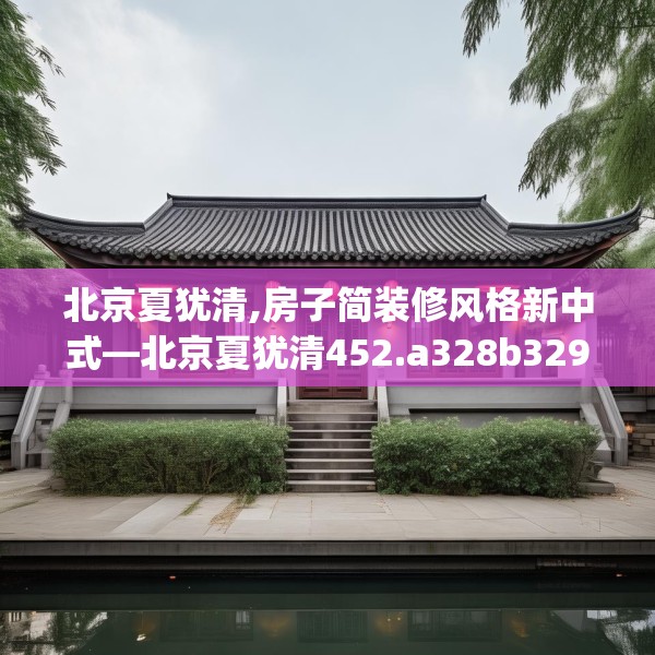 北京夏犹清,房子简装修风格新中式—北京夏犹清452.a328b329c332fgy.33976666