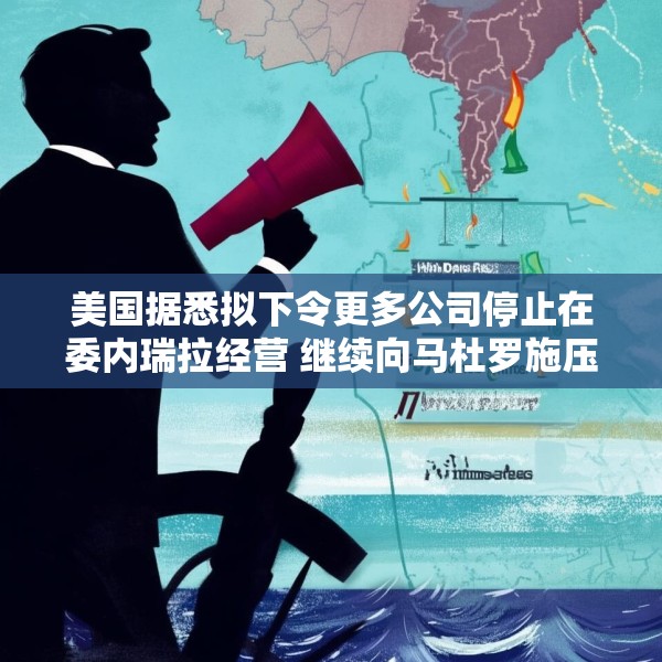 美国据悉拟下令更多公司停止在委内瑞拉经营 继续向马杜罗施压
