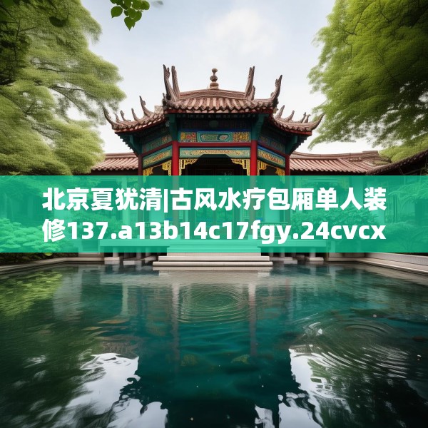 北京夏犹清|古风水疗包厢单人装修137.a13b14c17fgy.24cvcx