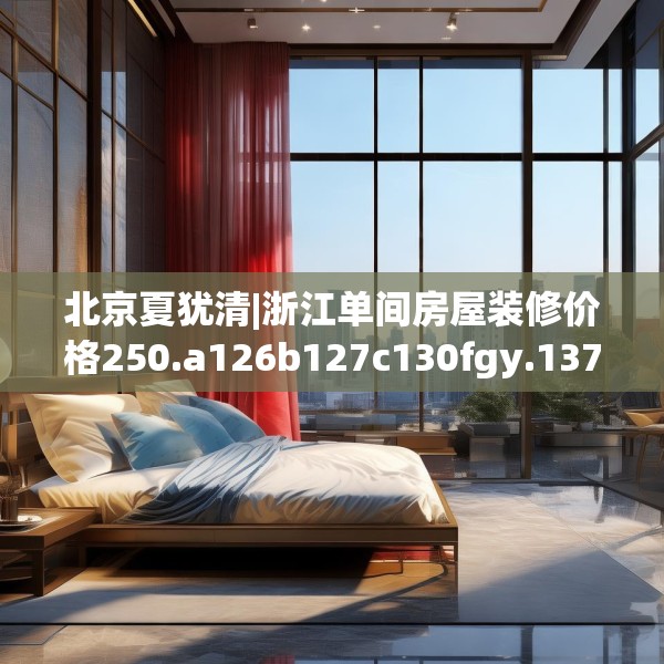 北京夏犹清|浙江单间房屋装修价格250.a126b127c130fgy.137dewqe