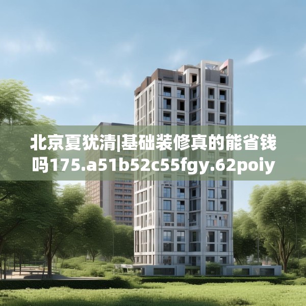 北京夏犹清|基础装修真的能省钱吗175.a51b52c55fgy.62poiy