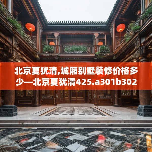 北京夏犹清,城厢别墅装修价格多少—北京夏犹清425.a301b302c305fgy.312cvcx