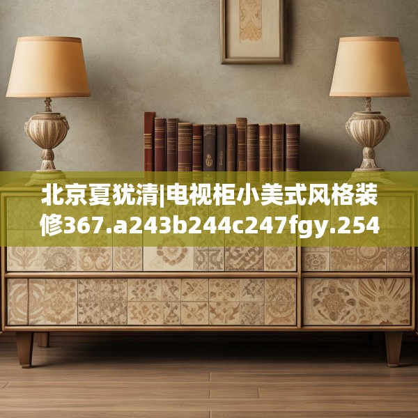 北京夏犹清|电视柜小美式风格装修367.a243b244c247fgy.254fdsfds