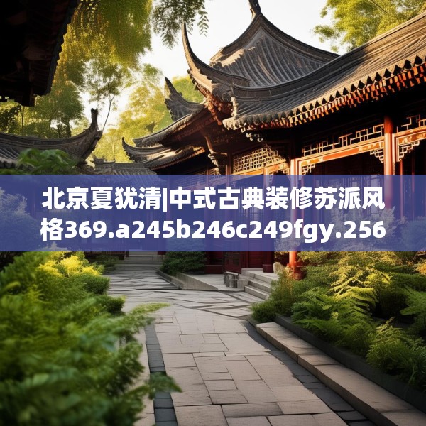 北京夏犹清|中式古典装修苏派风格369.a245b246c249fgy.256fghfd