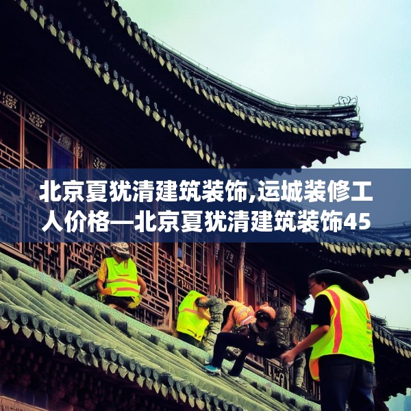 北京夏犹清建筑装饰,运城装修工人价格—北京夏犹清建筑装饰451.a327b328c331fgy.338jhhj