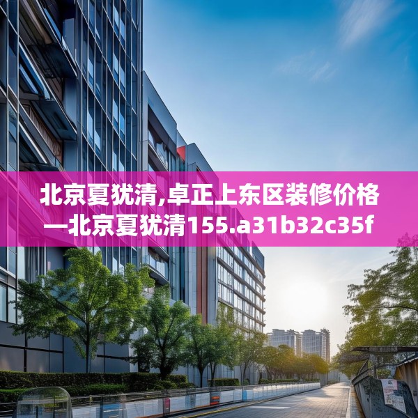 北京夏犹清,卓正上东区装修价格—北京夏犹清155.a31b32c35fgy.42cvcx