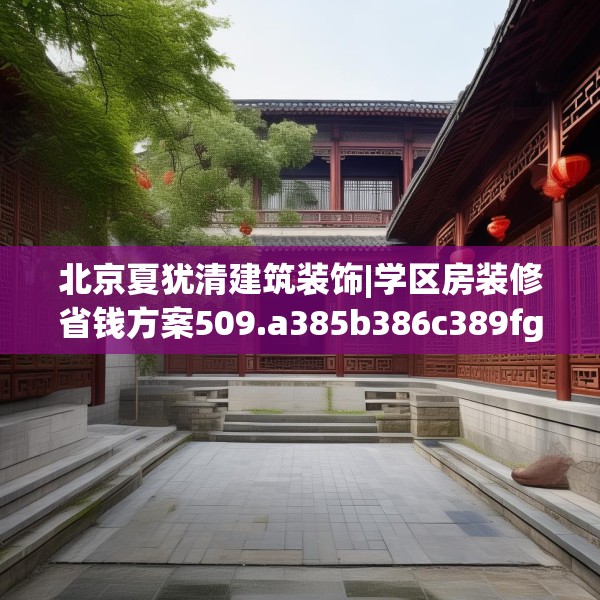 北京夏犹清建筑装饰|学区房装修省钱方案509.a385b386c389fgy.396fds