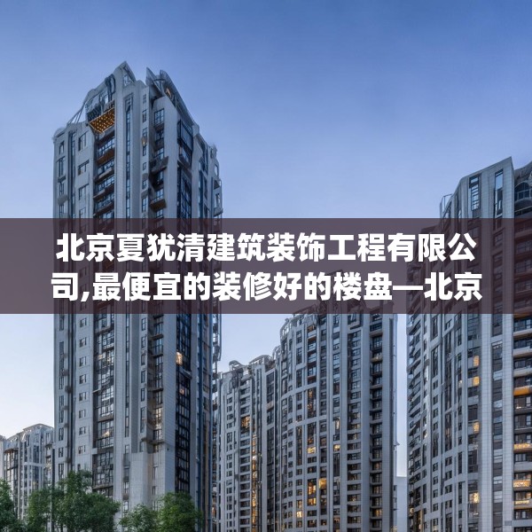 北京夏犹清建筑装饰工程有限公司,最便宜的装修好的楼盘—北京夏犹清建筑装饰工程有限公司267.a143b144c147fgy.154fhsg