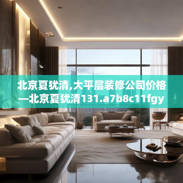 北京夏犹清,大平层装修公司价格—北京夏犹清131.a7b8c11fgy.18fds