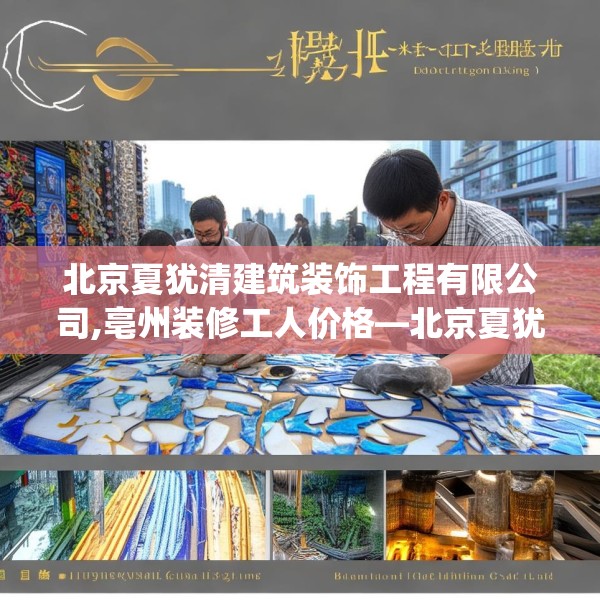 北京夏犹清建筑装饰工程有限公司,亳州装修工人价格—北京夏犹清建筑装饰工程有限公司418.a294b295c298fgy.305htyj