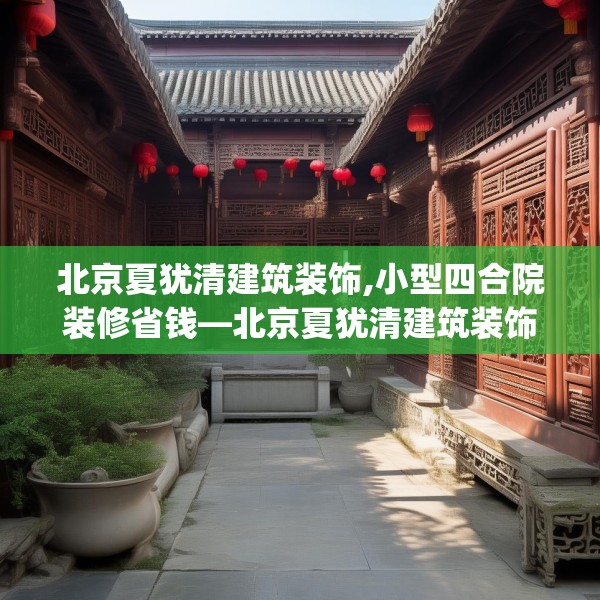 北京夏犹清建筑装饰,小型四合院装修省钱—北京夏犹清建筑装饰371.a247b248c251fgy.258cvcx