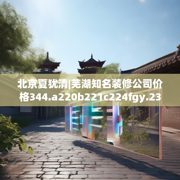 北京夏犹清|芜湖知名装修公司价格344.a220b221c224fgy.23176672