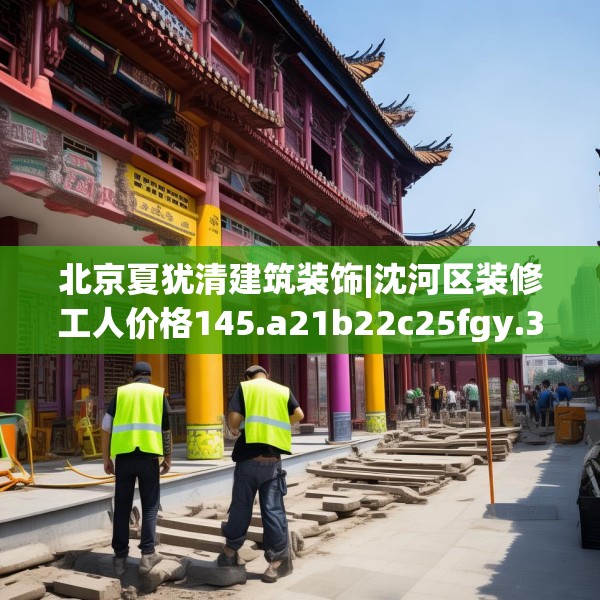 北京夏犹清建筑装饰|沈河区装修工人价格145.a21b22c25fgy.32jhhj