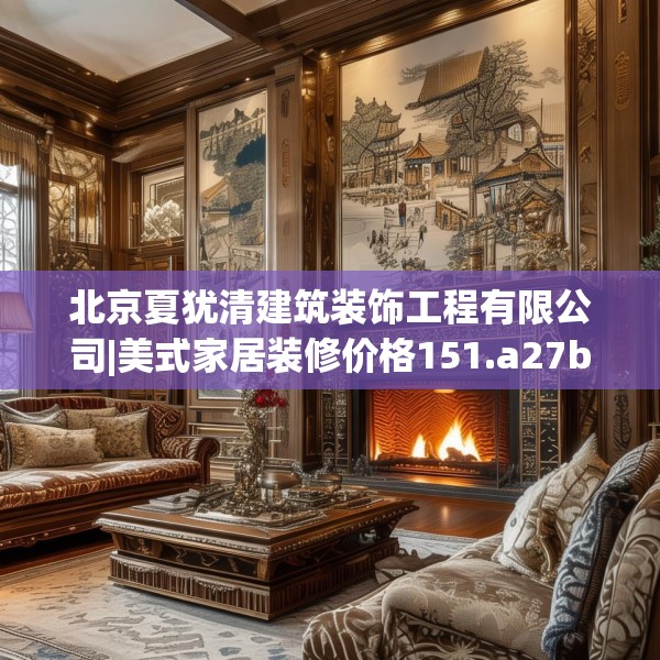 北京夏犹清建筑装饰工程有限公司|美式家居装修价格151.a27b28c31fgy.38fdsfds