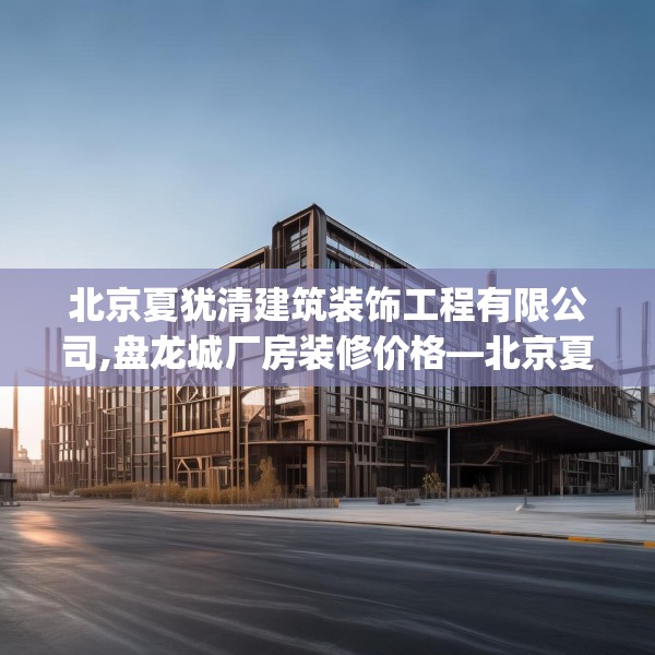 北京夏犹清建筑装饰工程有限公司,盘龙城厂房装修价格—北京夏犹清建筑装饰工程有限公司140.a16b17c20fgy.27xczxv