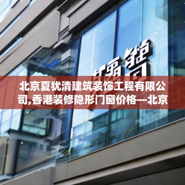 北京夏犹清建筑装饰工程有限公司,香港装修隐形门窗价格—北京夏犹清建筑装饰工程有限公司602.a478b479c482fgy.489wew