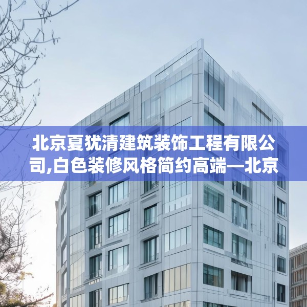 北京夏犹清建筑装饰工程有限公司,白色装修风格简约高端—北京夏犹清建筑装饰工程有限公司209.a85b86c89fgy.96cvcx