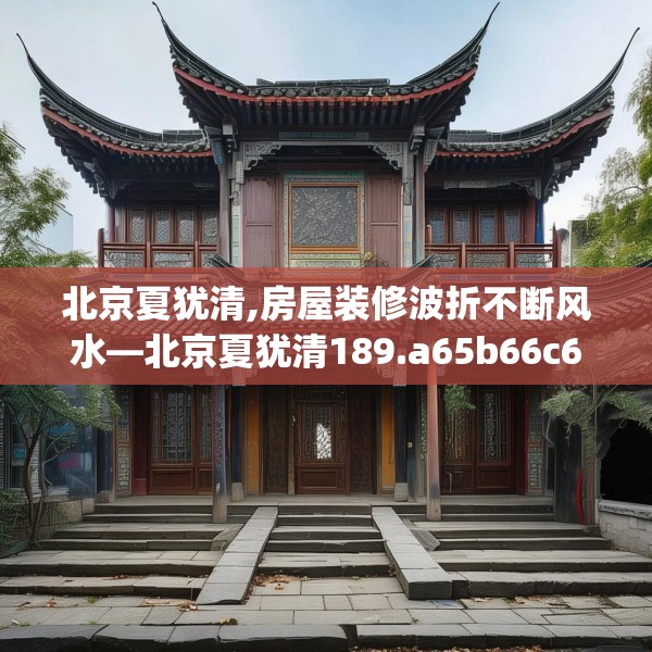 北京夏犹清,房屋装修波折不断风水—北京夏犹清189.a65b66c69fgy.76fghfd