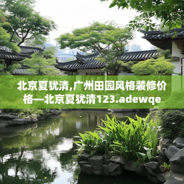 北京夏犹清,广州田园风格装修价格—北京夏犹清123.adewqe